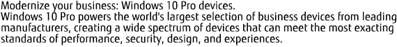 Modernize your business: Windows 10 Pro devices. Windows 10 Pro powers the world's largest selection of business devices from leading manufacturers, creating a wide spectrum of devices that can meet the most exacting standards of performance, security, design, and experiences.