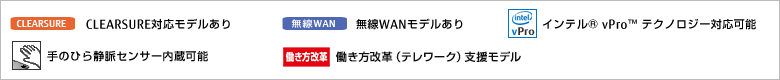 CLEARSURE対応モデルあり。無線WANモデルあり。インテル vProテクノロジー対応可能。手のひら静脈センサー内蔵可能。働き方改革（テレワーク）支援モデル。