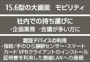 15.6型の大画面 モビリティ 社内での持ち運びに ・企画業務 ・会議が多い方に 認証デバイスの利用 ・指紋/手のひら静脈センサー ・スマートカード VPNクライアントのインストール証明書を利用した無線LANへの接続