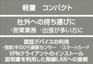 軽量 コンパクト 社外への持ち運びに ・営業業務 ・出張が多い方に 認証デバイスの利用 ・指紋/手のひら静脈センサー ・スマートカード VPNクライアントのインストール証明書を利用した無線LANへの接続