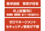 簡単接続 管理が容易 机上設置用に ・事務業務・経理業務・省スペース性を追求の方に ゼロマネージメント セキュリティ管理が不要
