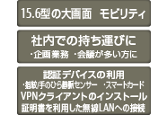 15.6型の大画面 モビリティ 社内での持ち運びに ・企画業務 ・会議が多い方に 認証デバイスの利用 ・指紋/手のひら静脈センサー ・スマートカード VPNクライアントのインストール証明書を利用した無線LANへの接続