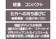 軽量 コンパクト 社外への持ち運びに ・営業業務 ・出張が多い方に 認証デバイスの利用 ・指紋/手のひら静脈センサー ・スマートカード VPNクライアントのインストール証明書を利用した無線LANへの接続