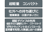超軽量 コンパクト 社外への持ち運びに ・営業業務 ・出張が多い方に 認証デバイスの利用 ・指紋/手のひら静脈センサー ・スマートカード VPNクライアントのインストール証明書を利用した無線LANへの接続
