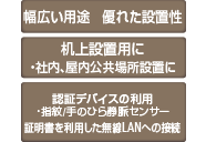 幅広い用途 優れた設置性 机上設置用に ・社内、屋内公共場所設置に 認証デバイスの利用 ・指紋/手のひら静脈センサー 証明書を利用した無線LANへの接続