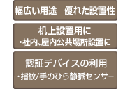 幅広い用途 優れた設置性 机上設置用に ・社内、屋内公共場所設置に 認証デバイスの利用 ・指紋/手のひら静脈センサー