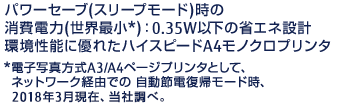 パワーセーブ（スリープモード）時の消費電力（世界最小*）：0.35W以下の省エネ設計環境性能に優れたハイスピードA4モノクロプリンタ*電子写真方式A3/A4ページプリンタとして、ネットワーク経由での 自動節電復帰モード時、2018年3月現在、当社調べ。