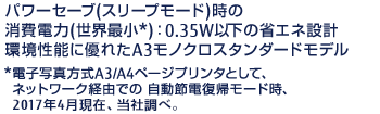 パワーセーブ（スリープモード）時の消費電力（世界最小*）：0.35W以下の省エネ設計環境性能に優れたA3モノクロスタンダードモデル*電子写真方式A3/A4ページプリンタとして、ネットワーク経由での 自動節電復帰モード時、2017年4月現在、当社調べ。