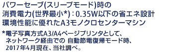 パワーセーブ（スリープモード）時の消費電力（世界最小*）：0.35W以下の省エネ設計環境性能に優れたA3モノクロセンターマシン*電子写真方式A3 / A4ページプリンタとして、ネットワーク経由での 自動節電復帰モード時、2017年4月現在、当社調べ。 