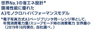 世界No.1の省エネ設計* 環境性能に優れたA3モノクロハイパフォーマンスモデル *電子写真方式A3ページプリンタ同一レンジ帯として、年間消費電力量/スリープモード時の消費電力 世界最小（2019年10月現在、当社調べ。）