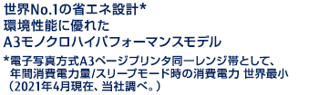 世界No.1の省エネ設計* 環境性能に優れたA3モノクロハイパフォーマンスモデル *電子写真方式A3ページプリンタ同一レンジ帯として、年間消費電力量/スリープモード時の消費電力 世界最小（2021年4月現在、当社調べ。）