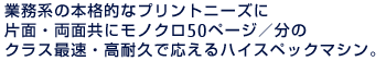 業務系の本格的なプリントニーズに片面・両面共にモノクロ50ページ／分のクラス最速・高耐久で応えるハイスペックマシン。