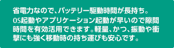 省電力なので、バッテリー駆動時間が長持ち。OS起動やアプリケーション起動が早いので隙間時間を有効活用できます。軽量、かつ、振動や衝撃にも強く移動時の持ち運びも安心です。