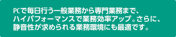 PCで毎日行う一般業務から専門業務まで、ハイパフォーマンスで業務効率アップ。さらに、静音性が求められる業務環境にも最適です。